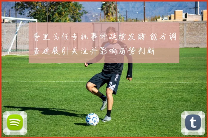 普里戈任专机事件延续发酵 俄方调查进展引关注并影响局势判断