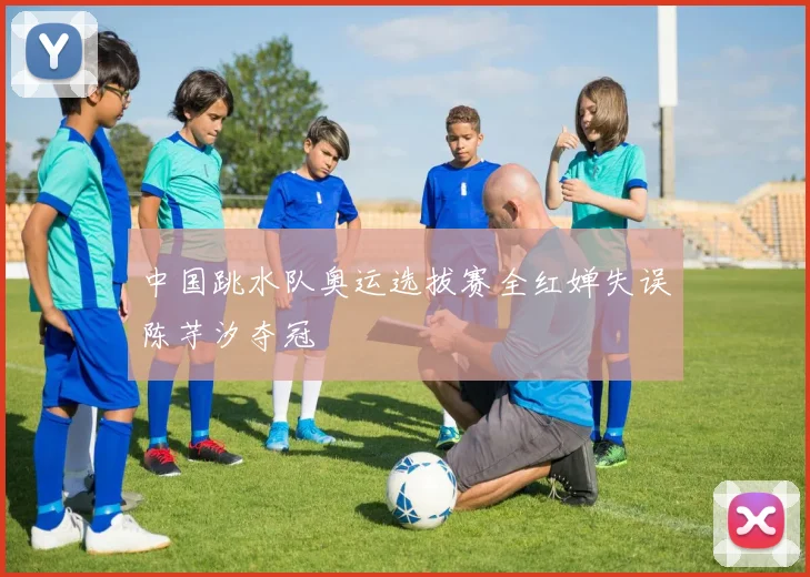 中国跳水队奥运选拔赛全红婵失误陈芋汐夺冠