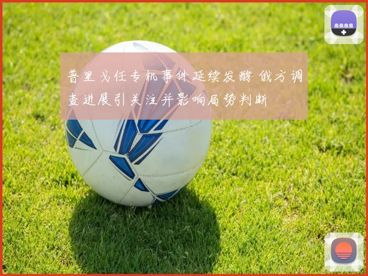 普里戈任专机事件延续发酵 俄方调查进展引关注并影响局势判断